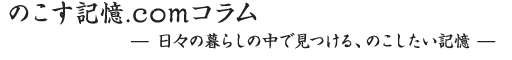 のこす記憶.comコラム 日々の暮らしの中で見つける、のこしたい記憶